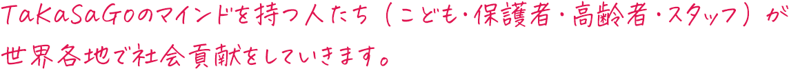 TaKaSaGoのマインドを持つ人たち（こども・保護者・高齢者・スタッフ）が世界各地で社会貢献をしていきます。